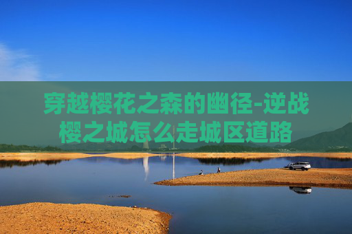 穿越樱花之森的幽径-逆战樱之城怎么走城区道路 穿越樱花之森的幽径-逆战樱之城怎么走城区道路