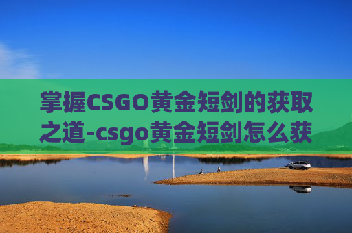 掌握CSGO黄金短剑的获取之道-csgo黄金短剑怎么获得的 掌握CSGO黄金短剑的获取之道-csgo黄金短剑怎么获得的