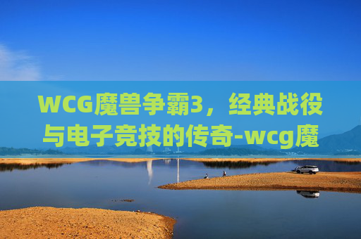 WCG魔兽争霸3,经典战役与电子竞技的传奇-wcg魔兽争霸3 WCG魔兽争霸3,经典战役与电子竞技的传奇-wcg魔兽争霸3