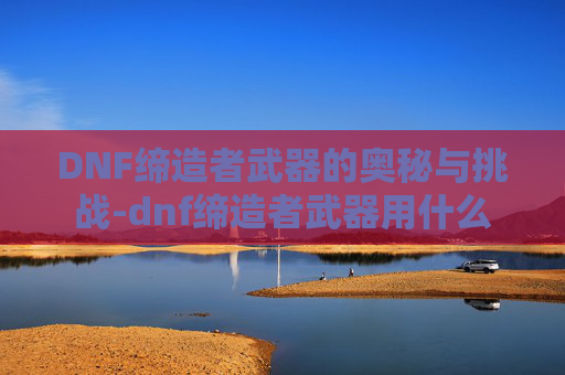 DNF缔造者武器的奥秘与挑战-dnf缔造者武器用什么 DNF缔造者武器的奥秘与挑战-dnf缔造者武器用什么