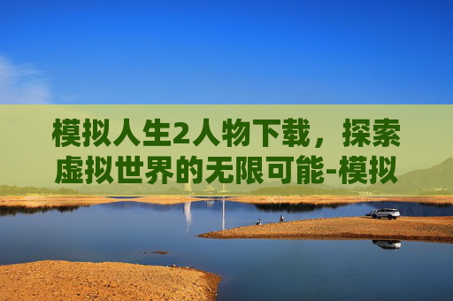 模拟人生2人物下载,探索虚拟世界的无限可能-模拟人生2人物下载教程 模拟人生2人物下载,探索虚拟世界的无限可能-模拟人生2人物下载教程
