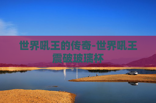 世界吼王的传奇-世界吼王震破玻璃杯 世界吼王的传奇-世界吼王震破玻璃杯