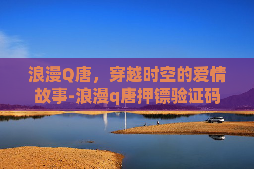 浪漫Q唐,穿越时空的爱情故事-浪漫q唐押镖验证码 浪漫Q唐,穿越时空的爱情故事-浪漫q唐押镖验证码