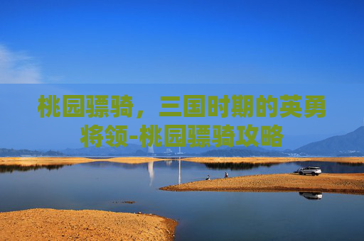 桃园骠骑,三国时期的英勇将领-桃园骠骑攻略 桃园骠骑,三国时期的英勇将领-桃园骠骑攻略