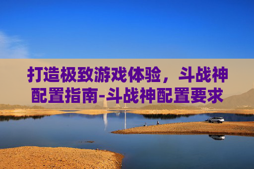打造极致游戏体验,斗战神配置指南-斗战神配置要求 打造极致游戏体验,斗战神配置指南-斗战神配置要求