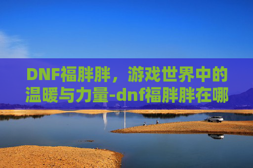 DNF福胖胖,游戏世界中的温暖与力量-dnf福胖胖在哪 DNF福胖胖,游戏世界中的温暖与力量-dnf福胖胖在哪