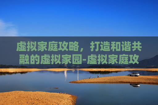 虚拟家庭攻略,打造和谐共融的虚拟家园-虚拟家庭攻略大全详解 虚拟家庭攻略,打造和谐共融的虚拟家园-虚拟家庭攻略大全详解