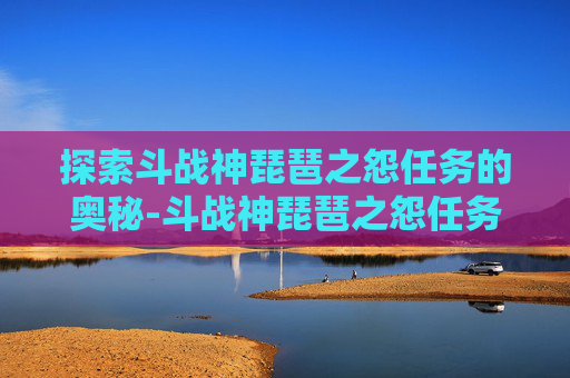 探索斗战神琵琶之怨任务的奥秘-斗战神琵琶之怨任务怎么做