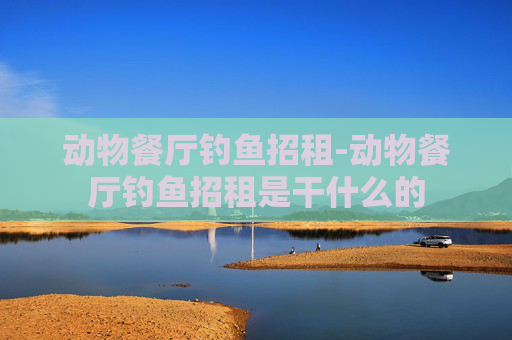 动物餐厅钓鱼招租-动物餐厅钓鱼招租是干什么的 动物餐厅钓鱼招租-动物餐厅钓鱼招租是干什么的