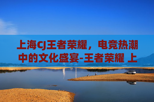 上海CJ王者荣耀,电竞热潮中的文化盛宴-王者荣耀 上海 上海CJ王者荣耀,电竞热潮中的文化盛宴-王者荣耀 上海