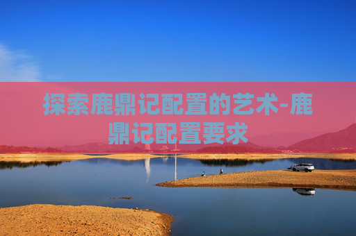 探索鹿鼎记配置的艺术-鹿鼎记配置要求 探索鹿鼎记配置的艺术-鹿鼎记配置要求