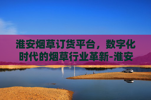 淮安烟草订货平台,数字化时代的烟草行业革新-淮安烟草订货平台官网 淮安烟草订货平台,数字化时代的烟草行业革新-淮安烟草订货平台官网