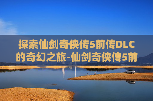 探索仙剑奇侠传5前传DLC的奇幻之旅-仙剑奇侠传5前传dlc剧情攻略 探索仙剑奇侠传5前传DLC的奇幻之旅-仙剑奇侠传5前传dlc剧情攻略