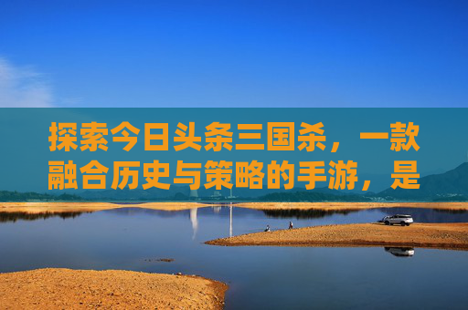 探索今日头条三国杀，一款融合历史与策略的手游，是否值得一试？-今日头条三国杀好玩吗知乎答案