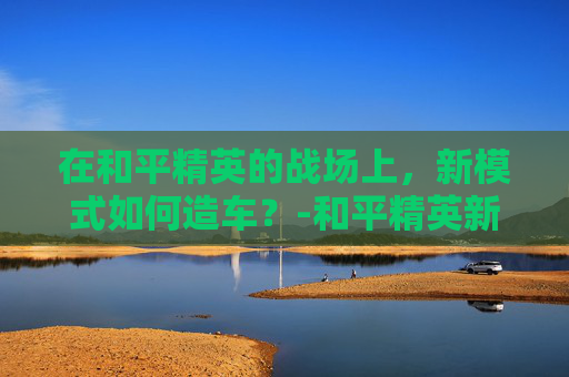 在和平精英的战场上,新模式如何造车?-和平精英新模式怎么造车开关 在和平精英的战场上,新模式如何造车?-和平精英新模式怎么造车开关
