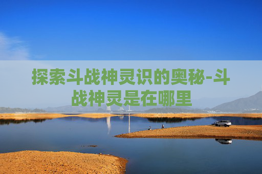 探索斗战神灵识的奥秘-斗战神灵是在哪里 探索斗战神灵识的奥秘-斗战神灵是在哪里
