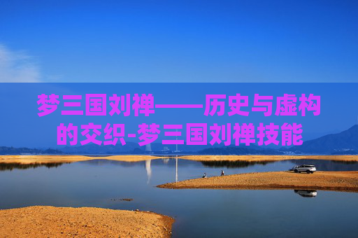 梦三国刘禅——历史与虚构的交织-梦三国刘禅技能 梦三国刘禅——历史与虚构的交织-梦三国刘禅技能