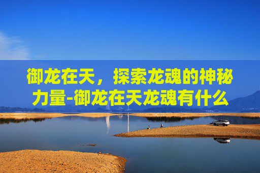 御龙在天,探索龙魂的神秘力量-御龙在天龙魂有什么用处 御龙在天,探索龙魂的神秘力量-御龙在天龙魂有什么用处