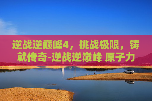 逆战逆巅峰4,挑战极限,铸就传奇-逆战逆巅峰 原子力量 逆战逆巅峰4,挑战极限,铸就传奇-逆战逆巅峰 原子力量