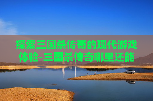 探索三国杀传奇的现代游戏体验-三国杀传奇哪里还能玩 探索三国杀传奇的现代游戏体验-三国杀传奇哪里还能玩