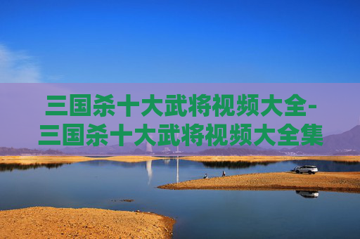 三国杀十大武将视频大全-三国杀十大武将视频大全集