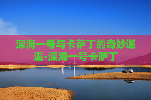 深海一号与卡萨丁的奇妙邂逅-深海一号卡萨丁 深海一号与卡萨丁的奇妙邂逅-深海一号卡萨丁
