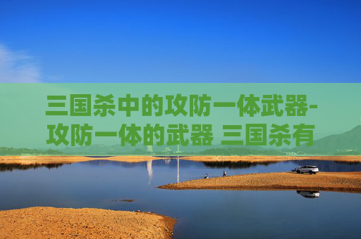 三国杀中的攻防一体武器-攻防一体的武器 三国杀有哪些 三国杀中的攻防一体武器-攻防一体的武器 三国杀有哪些