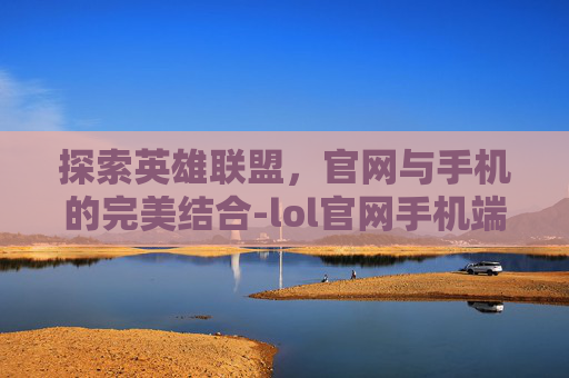 探索英雄联盟,官网与手机的完美结合-lol官网手机端 探索英雄联盟,官网与手机的完美结合-lol官网手机端