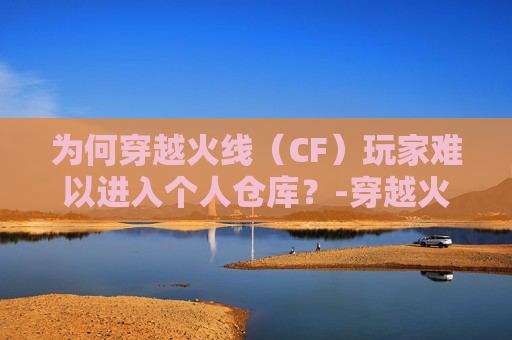 为何穿越火线(CF)玩家难以进入个人仓库?-穿越火线进不去个人仓库 为何穿越火线(CF)玩家难以进入个人仓库?-穿越火线进不去个人仓库