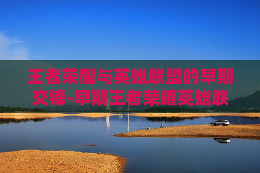 王者荣耀与英雄联盟的早期交锋-早期王者荣耀英雄联盟有哪些 王者荣耀与英雄联盟的早期交锋-早期王者荣耀英雄联盟有哪些