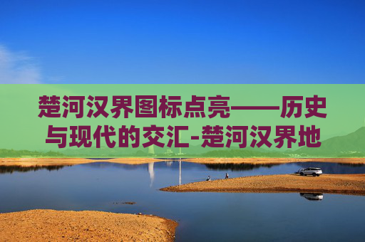 楚河汉界图标点亮——历史与现代的交汇-楚河汉界地图位置