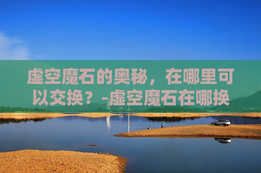 虚空魔石的奥秘,在哪里可以交换?-虚空魔石在哪换属性 虚空魔石的奥秘,在哪里可以交换?-虚空魔石在哪换属性