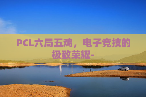 PCL六局五鸡,电子竞技的极致荣耀- PCL六局五鸡,电子竞技的极致荣耀-