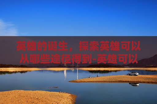 英雄的诞生,探索英雄可以从哪些途径得到-英雄可以从哪些途径得到人生启示 英雄的诞生,探索英雄可以从哪些途径得到-英雄可以从哪些途径得到人生启示