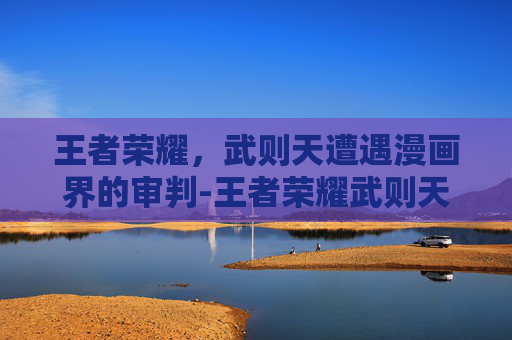 王者荣耀,武则天遭遇漫画界的审判-王者荣耀武则天战败被敌军俘虏小说 王者荣耀,武则天遭遇漫画界的审判-王者荣耀武则天战败被敌军俘虏小说