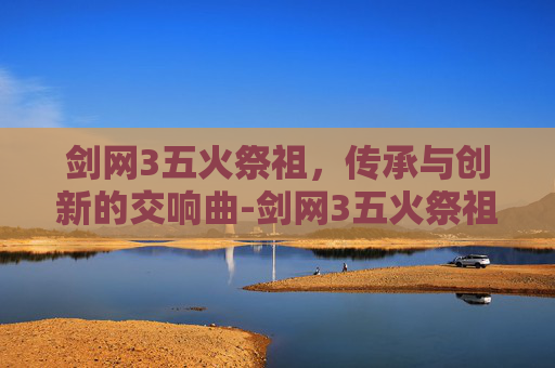 剑网3五火祭祖,传承与创新的交响曲-剑网3五火祭祖怎么打 剑网3五火祭祖,传承与创新的交响曲-剑网3五火祭祖怎么打
