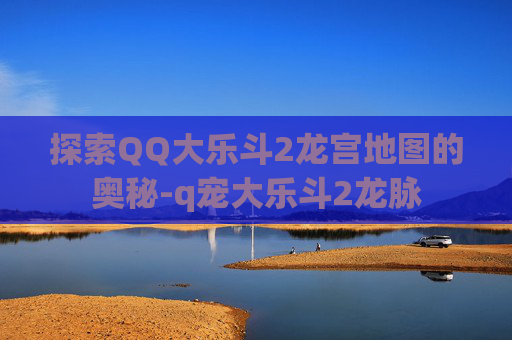 探索QQ大乐斗2龙宫地图的奥秘-q宠大乐斗2龙脉