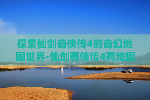 探索仙剑奇侠传4的奇幻地图世界-仙剑奇侠传4有地图么吗 探索仙剑奇侠传4的奇幻地图世界-仙剑奇侠传4有地图么吗