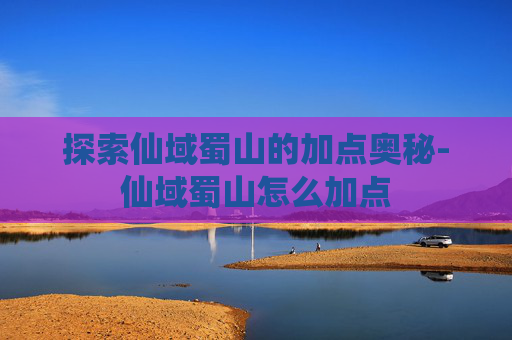 探索仙域蜀山的加点奥秘-仙域蜀山怎么加点