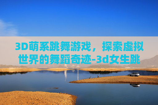 3D萌系跳舞游戏,探索虚拟世界的舞蹈奇迹-3d女生跳舞游戏 3D萌系跳舞游戏,探索虚拟世界的舞蹈奇迹-3d女生跳舞游戏