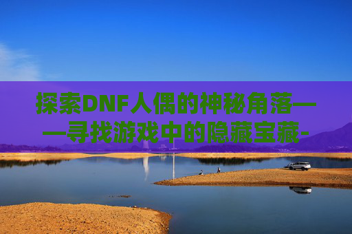 探索DNF人偶的神秘角落——寻找游戏中的隐藏宝藏-dnf人偶怎么买 探索DNF人偶的神秘角落——寻找游戏中的隐藏宝藏-dnf人偶怎么买