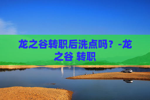 龙之谷转职后洗点吗？-龙之谷 转职