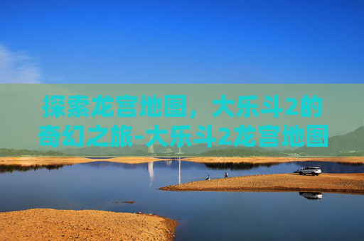 探索龙宫地图,大乐斗2的奇幻之旅-大乐斗2龙宫地图怎么打开 探索龙宫地图,大乐斗2的奇幻之旅-大乐斗2龙宫地图怎么打开