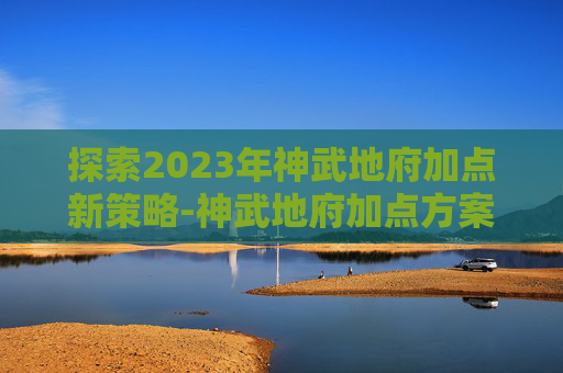 探索2023年神武地府加点新策略-神武地府加点方案 探索2023年神武地府加点新策略-神武地府加点方案