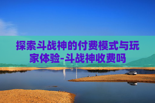 探索斗战神的付费模式与玩家体验-斗战神收费吗 探索斗战神的付费模式与玩家体验-斗战神收费吗