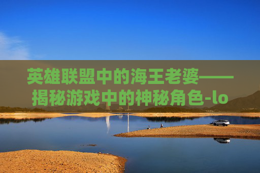 英雄联盟中的海王老婆——揭秘游戏中的神秘角色-lol海王是谁 英雄联盟中的海王老婆——揭秘游戏中的神秘角色-lol海王是谁