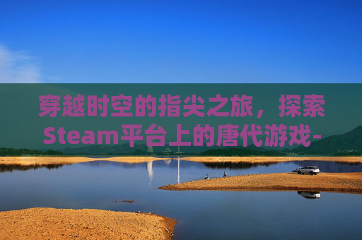 穿越时空的指尖之旅,探索Steam平台上的唐代游戏-steam唐朝游戏 穿越时空的指尖之旅,探索Steam平台上的唐代游戏-steam唐朝游戏