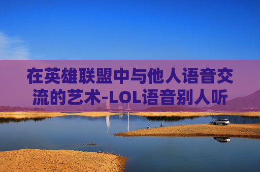 在英雄联盟中与他人语音交流的艺术-LOL语音别人听不到我说话的解决方法 在英雄联盟中与他人语音交流的艺术-LOL语音别人听不到我说话的解决方法