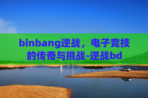 binbang逆战,电子竞技的传奇与挑战-逆战bd binbang逆战,电子竞技的传奇与挑战-逆战bd