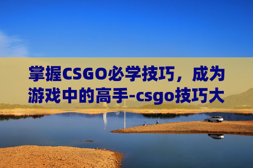 掌握CSGO必学技巧,成为游戏中的高手-csgo技巧大全 掌握CSGO必学技巧,成为游戏中的高手-csgo技巧大全